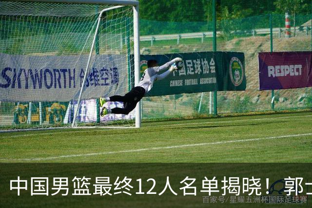 中国男篮最终12人名单揭晓！郭士强启用五锋战术，两名球员遗憾落选