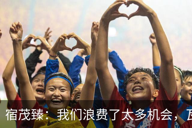 宿茂臻：我们浪费了太多机会，瓦科主动罚点球想尽快“开胡”