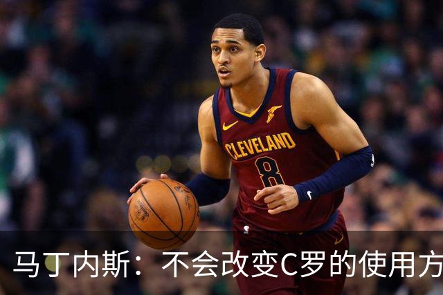 马丁内斯：不会改变C罗的使用方式，需要进球就要让他留在场上